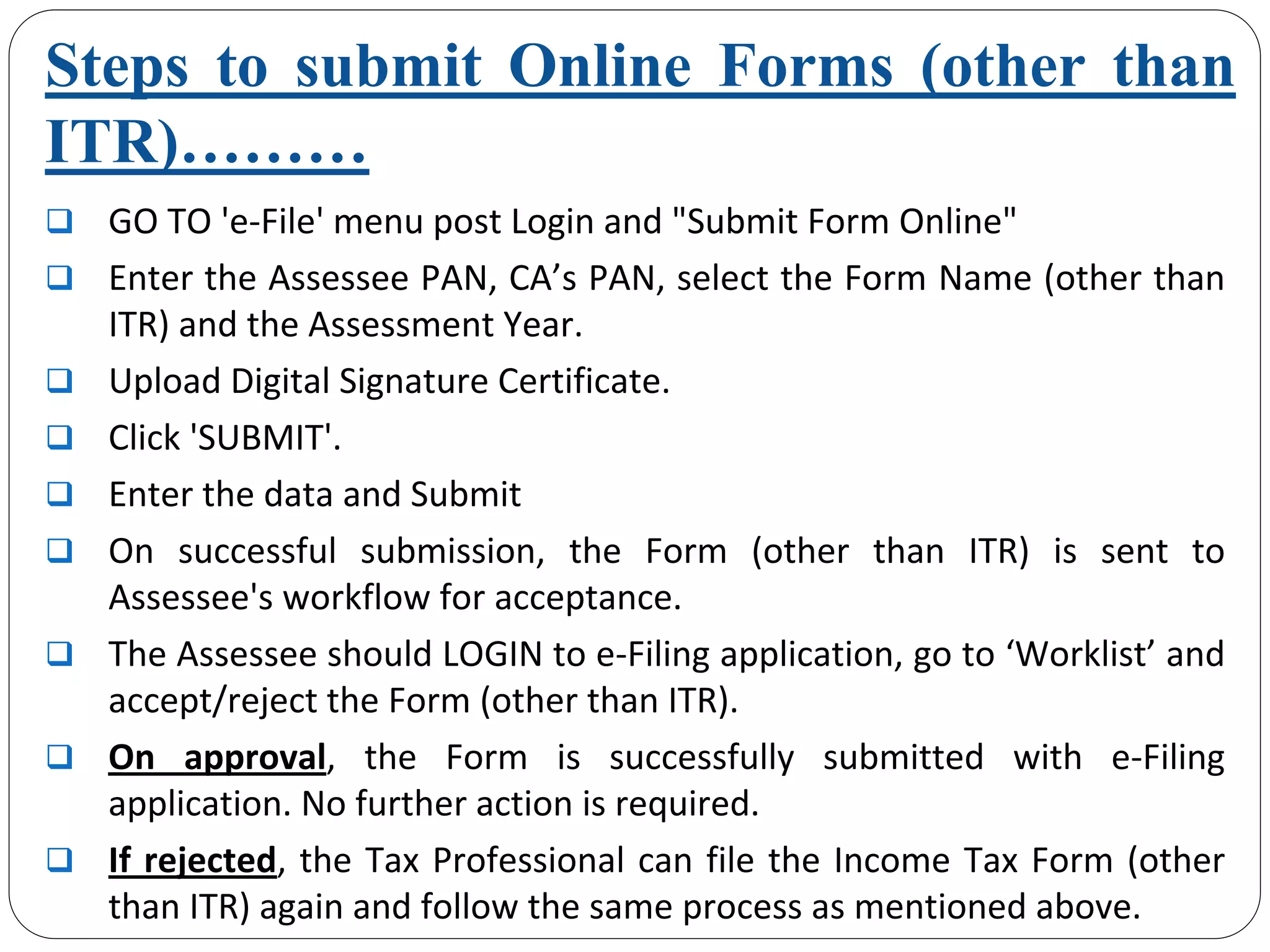 Steps to submit Online Forms (other than
ITR)………
GO TO 'e‐File' menu post Login and "Submit Form Online"
Enter the Assessee PAN, CA’s PAN, select the Form Name (other than 
ITR) and the Assessment Year.
Upload Digital Signature Certificate.
Click 'SUBMIT'.
Enter the data and Submit
On  successful  submission,  the  Form  (other  than  ITR)  is  sent  to 
Assessee's workflow for acceptance.
The Assessee should LOGIN to e‐Filing application, go to ‘Worklist’ and 
accept/reject the Form (other than ITR).
On  approval,  the  Form  is  successfully  submitted  with  e‐Filing 
application. No further action is required. 
If rejected, the Tax Professional can file the Income Tax Form (other 
than ITR) again and follow the same process as mentioned above.
 