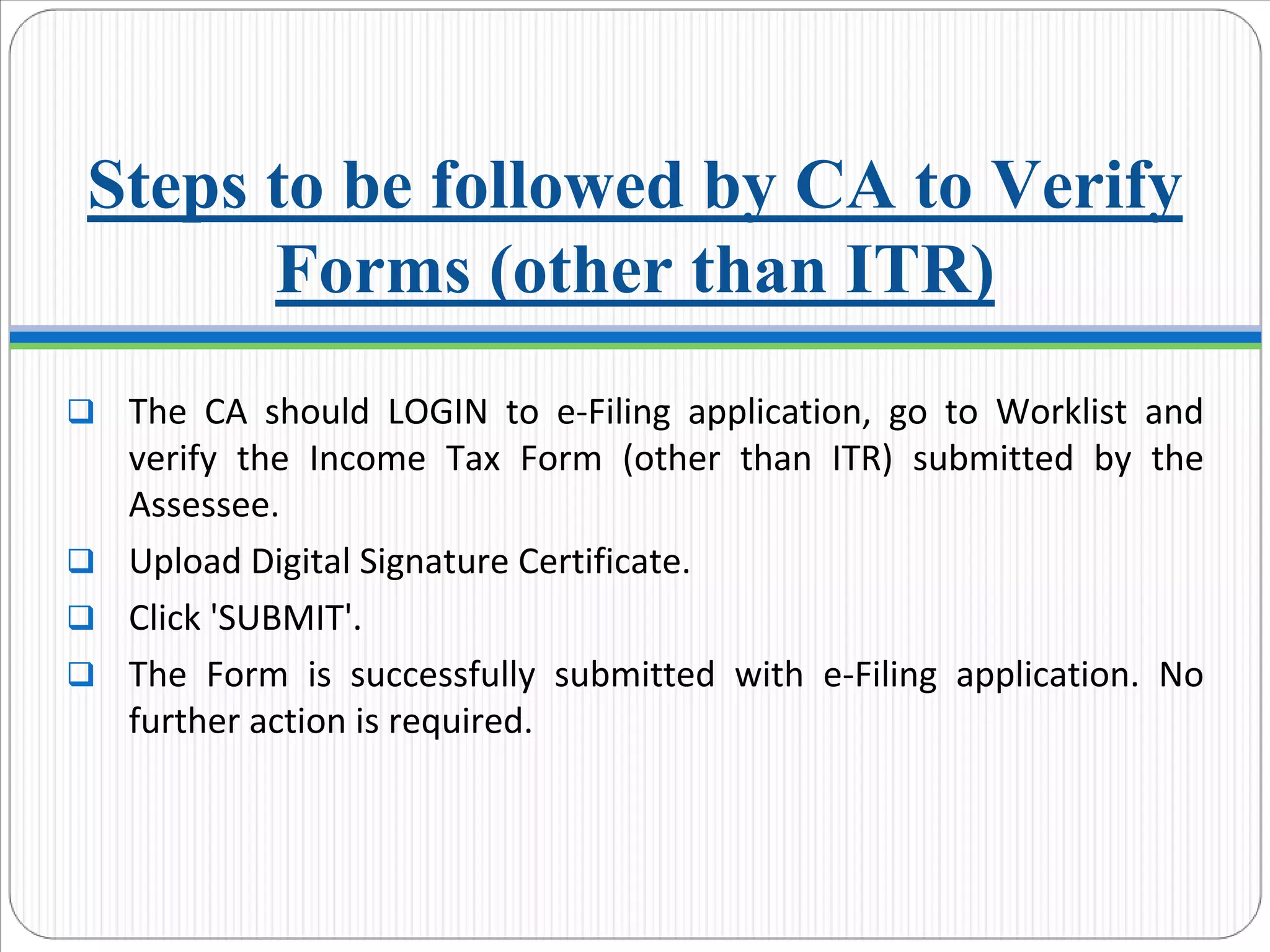 Steps to be followed by CA to Verify
Forms (other than ITR)
The  CA  should  LOGIN  to  e‐Filing  application,  go  to  Worklist and 
verify  the  Income  Tax  Form  (other  than  ITR)  submitted  by  the 
Assessee.
Upload Digital Signature Certificate.
Click 'SUBMIT'.
The  Form  is  successfully  submitted  with  e‐Filing  application.  No 
further action is required.
 