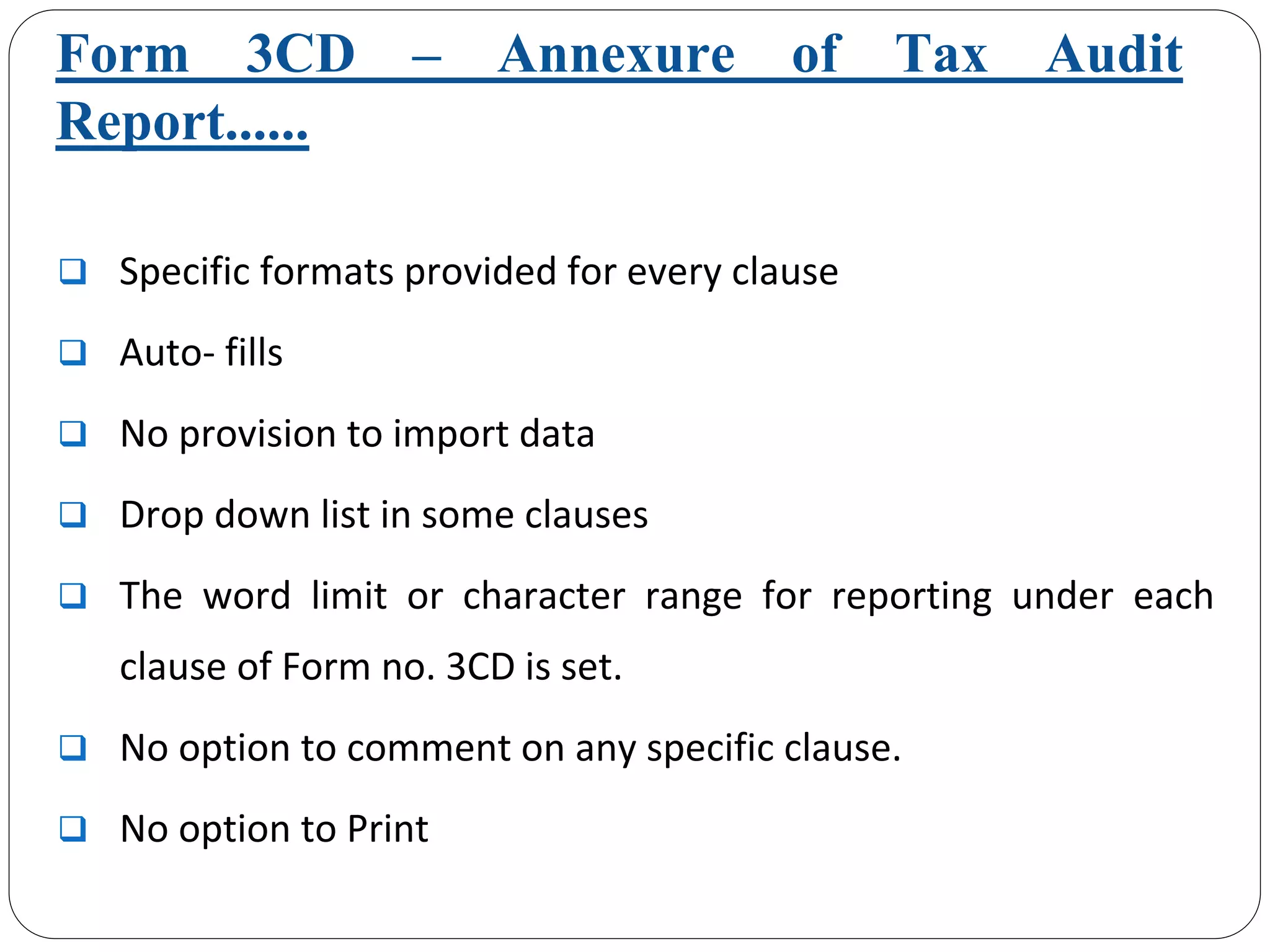 Form 3CD – Annexure of Tax Audit
Report......
Specific formats provided for every clause
Auto‐ fills
No provision to import data
Drop down list in some clauses
The  word  limit  or  character  range  for  reporting  under  each 
clause of Form no. 3CD is set.
No option to comment on any specific clause. 
No option to Print
 