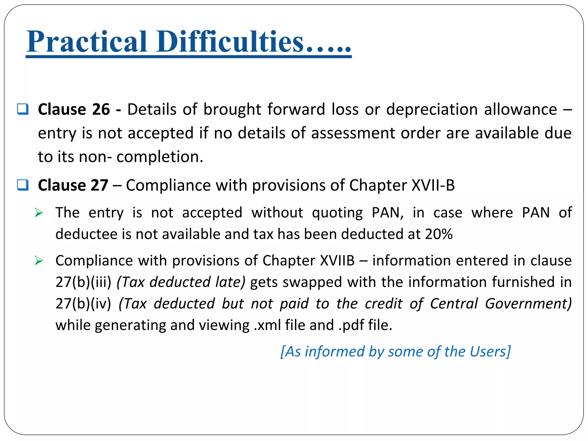Clause 26 ‐ Details of brought forward loss or depreciation allowance –
entry is not accepted if no details of assessment order are available due 
to its non‐ completion.  
Clause 27 – Compliance with provisions of Chapter XVII‐B 
The  entry  is  not  accepted  without  quoting  PAN,  in  case  where  PAN of 
deductee is not available and tax has been deducted at 20%
Compliance with provisions of Chapter XVIIB – information entered in clause 
27(b)(iii) (Tax deducted late) gets swapped with the information furnished in 
27(b)(iv)  (Tax  deducted  but  not  paid  to  the  credit  of  Central  Government)
while generating and viewing .xml file and .pdf file.
[As informed by some of the Users]
Practical Difficulties…..
 
