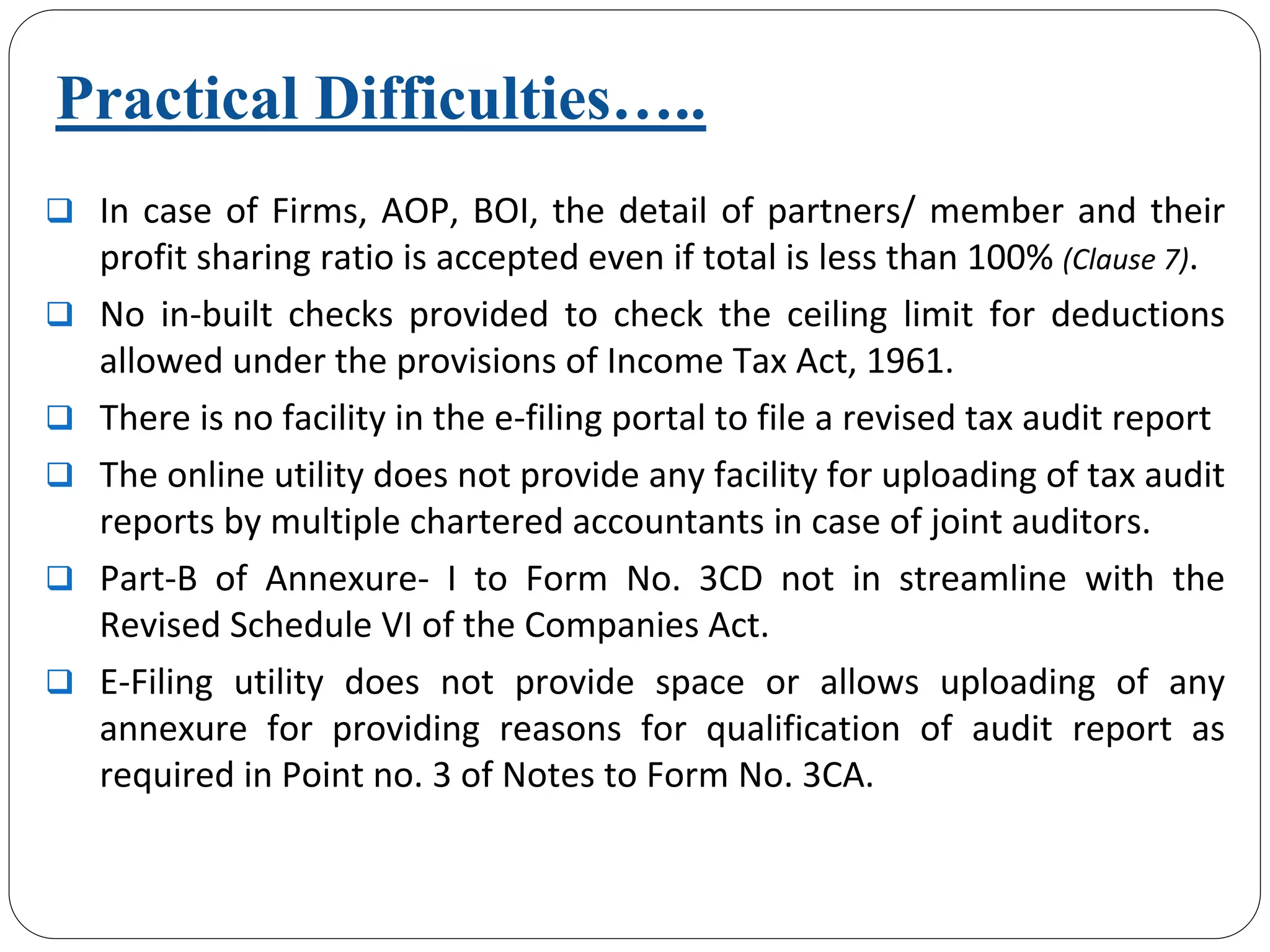 Practical Difficulties…..
In case of Firms, AOP, BOI, the detail of partners/ member and their 
profit sharing ratio is accepted even if total is less than 100% (Clause 7).
No  in‐built  checks  provided  to  check  the  ceiling  limit  for  deductions 
allowed under the provisions of Income Tax Act, 1961.
There is no facility in the e‐filing portal to file a revised tax audit report
The online utility does not provide any facility for uploading of tax audit 
reports by multiple chartered accountants in case of joint auditors.
Part‐B  of  Annexure‐ I  to  Form  No.  3CD  not  in  streamline  with  the 
Revised Schedule VI of the Companies Act.
E‐Filing  utility  does  not  provide  space  or  allows  uploading  of  any
annexure  for  providing  reasons  for  qualification  of  audit  report as 
required in Point no. 3 of Notes to Form No. 3CA.
 