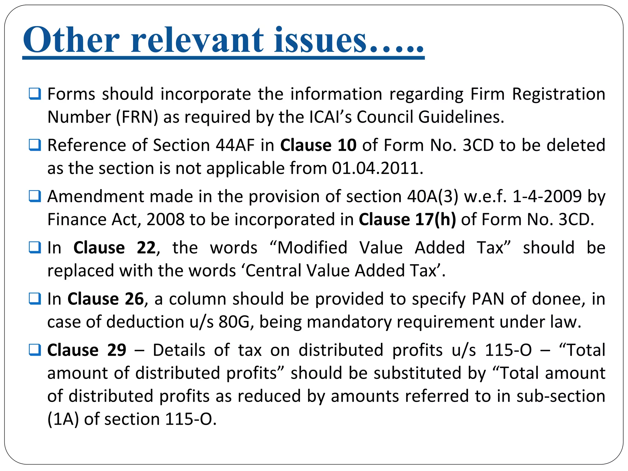 Other relevant issues…..
Forms should incorporate the information regarding Firm Registration 
Number (FRN) as required by the ICAI’s Council Guidelines.
Reference of Section 44AF in Clause 10 of Form No. 3CD to be deleted 
as the section is not applicable from 01.04.2011.
Amendment made in the provision of section 40A(3) w.e.f. 1‐4‐2009 by 
Finance Act, 2008 to be incorporated in Clause 17(h) of Form No. 3CD.
In  Clause  22,  the  words  “Modified  Value  Added  Tax” should  be 
replaced with the words ‘Central Value Added Tax’.
In Clause 26, a column should be provided to specify PAN of donee, in 
case of deduction u/s 80G, being mandatory requirement under law.
Clause  29 – Details  of  tax  on  distributed  profits  u/s 115‐O  – “Total 
amount of distributed profits” should be substituted by “Total amount 
of distributed profits as reduced by amounts referred to in sub‐section 
(1A) of section 115‐O.
 
