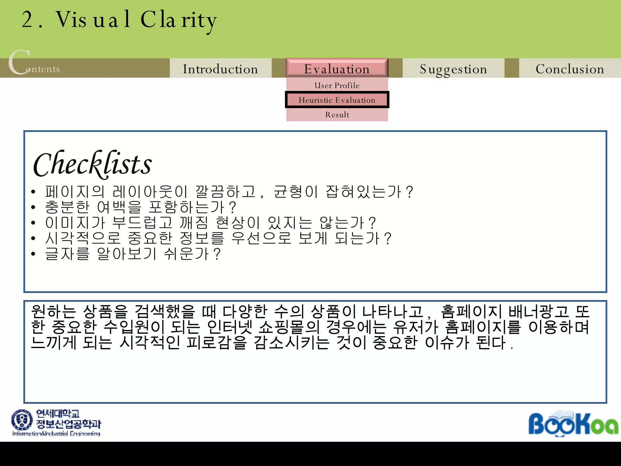 2. Visual Clarity Checklists   페이지의 레이아웃이 깔끔하고 ,  균형이 잡혀있는가 ? 충분한 여백을 포함하는가 ? 이미지가 부드럽고 깨짐 현상이 있지는 않는가 ? 시각적으로 중요한 정보를 우선으로 보게 되는가 ? 글자를 알아보기 쉬운가 ? 원하는 상품을 검색했을 때 다양한 수의 상품이 나타나고 ,  홈페이지 배너광고 또한 중요한 수입원이 되는 인터넷 쇼핑몰의 경우에는 유저가 홈페이지를 이용하며 느끼게 되는 시각적인 피로감을 감소시키는 것이 중요한 이슈가 된다 . 