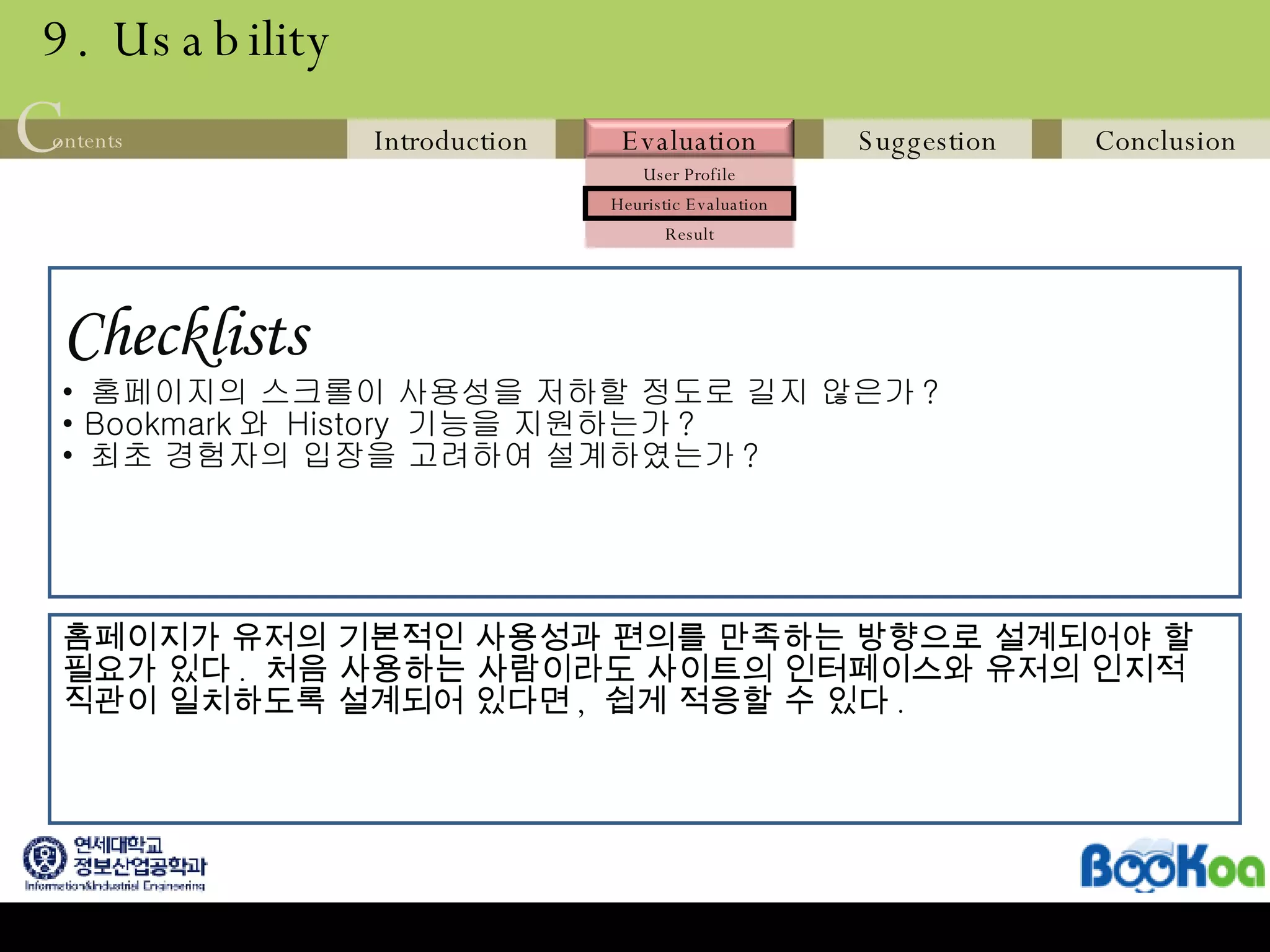 9. Usability Checklists   홈페이지의 스크롤이 사용성을 저하할 정도로 길지 않은가 ? Bookmark 와  History  기능을 지원하는가 ? 최초 경험자의 입장을 고려하여 설계하였는가 ?  홈페이지가 유저의 기본적인 사용성과 편의를 만족하는 방향으로 설계되어야 할 필요가 있다 .  처음 사용하는 사람이라도 사이트의 인터페이스와 유저의 인지적 직관이 일치하도록 설계되어 있다면 ,  쉽게 적응할 수 있다 .  