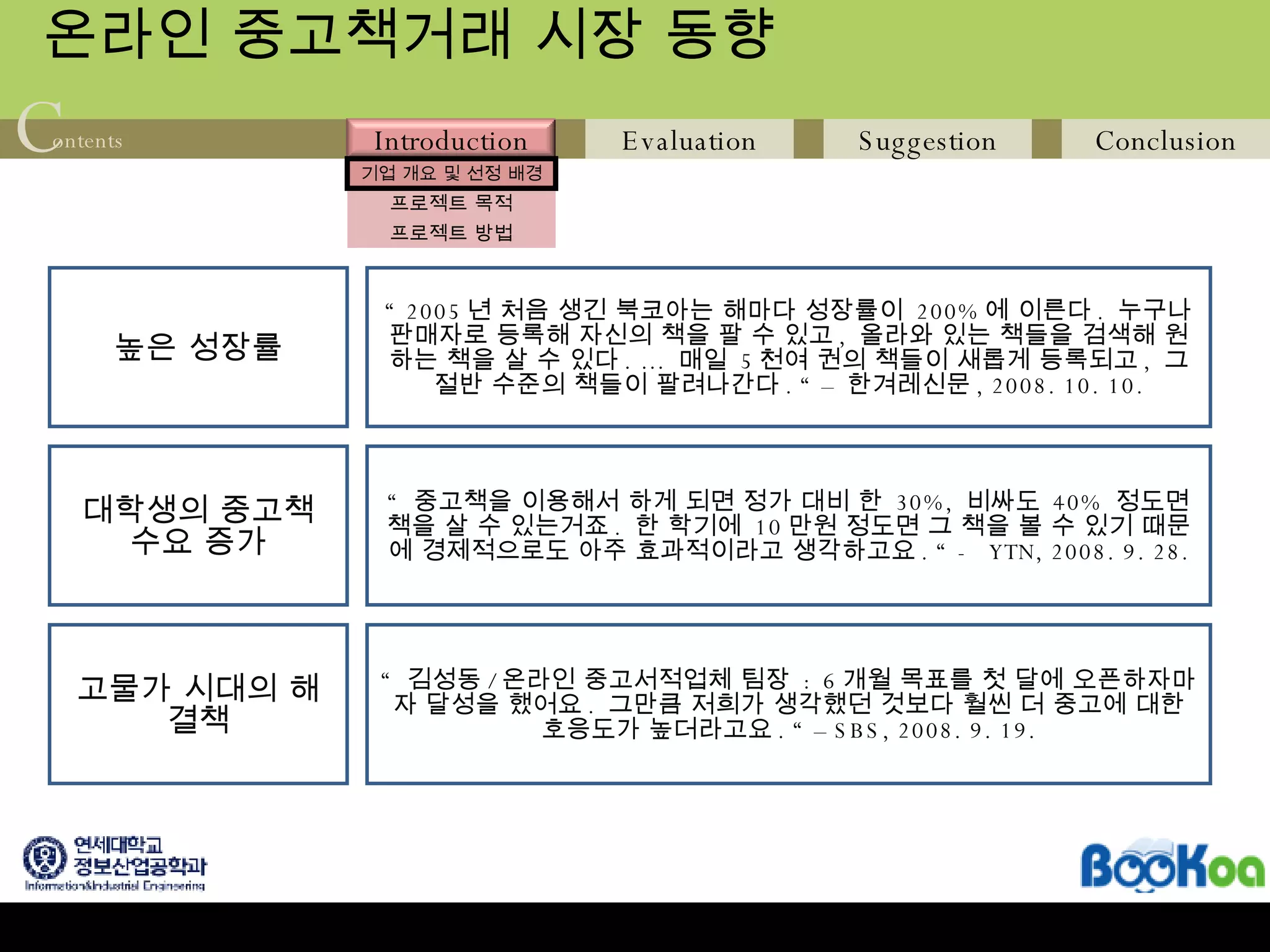 온라인 중고책거래 시장 동향 높은 성장률 “  2005 년 처음 생긴 북코아는 해마다 성장률이  200% 에 이른다 .  누구나 판매자로 등록해 자신의 책을 팔 수 있고 ,  올라와 있는 책들을 검색해 원하는 책을 살 수 있다 . …  매일  5 천여 권의 책들이 새롭게 등록되고 ,  그 절반 수준의 책들이 팔려나간다 . “ –  한겨레신문 , 2008. 10. 10. “  중고책을 이용해서 하게 되면 정가 대비 한  30%,  비싸도  40%  정도면 책을 살 수 있는거죠 .  한 학기에  10 만원 정도면 그 책을 볼 수 있기 때문에 경제적으로도 아주 효과적이라고 생각하고요 . “ -  YTN, 2008. 9. 28. “  김성동 / 온라인 중고서적업체 팀장  : 6 개월 목표를 첫 달에 오픈하자마자 달성을 했어요 .  그만큼 저희가 생각했던 것보다 훨씬 더 중고에 대한 호응도가 높더라고요 . “ – SBS, 2008. 9. 19. 대학생의 중고책 수요 증가 고물가 시대의 해결책 
