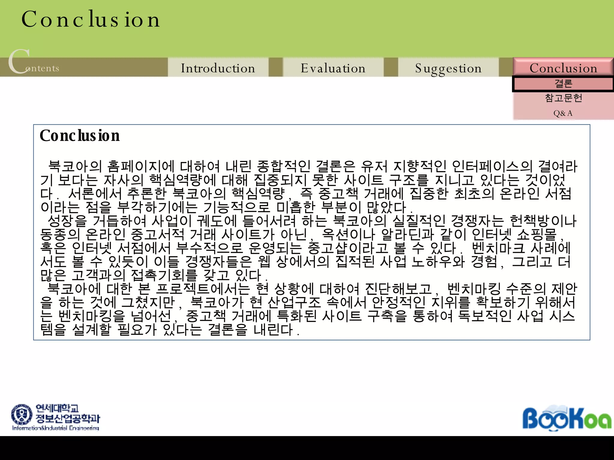 Conclusion Conclusion 북코아의 홈페이지에 대하여 내린 종합적인 결론은 유저 지향적인 인터페이스의 결여라기 보다는 자사의 핵심역량에 대해 집중되지 못한 사이트 구조를 지니고 있다는 것이었다 .  서론에서 추론한 북코아의 핵심역량 ,  즉 중고책 거래에 집중한 최초의 온라인 서점이라는 점을 부각하기에는 기능적으로 미흡한 부분이 많았다 .  성장을 거듭하여 사업이 궤도에 들어서려 하는 북코아의 실질적인 경쟁자는 헌책방이나 동종의 온라인 중고서적 거래 사이트가 아닌 ,  옥션이나 알라딘과 같이 인터넷 쇼핑몰 ,  혹은 인터넷 서점에서 부수적으로 운영되는 중고샵이라고 볼 수 있다 .  벤치마크 사례에서도 볼 수 있듯이 이들 경쟁자들은 웹 상에서의 집적된 사업 노하우와 경험 ,  그리고 더 많은 고객과의 접촉기회를 갖고 있다 . 북코아에 대한 본 프로젝트에서는 현 상황에 대하여 진단해보고 ,  벤치마킹 수준의 제안을 하는 것에 그쳤지만 ,  북코아가 현 산업구조 속에서 안정적인 지위를 확보하기 위해서는 벤치마킹을 넘어선 ,  중고책 거래에 특화된 사이트 구축을 통하여 독보적인 사업 시스템을 설계할 필요가 있다는 결론을 내린다 .  