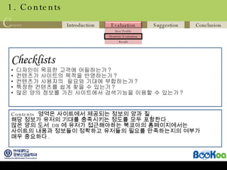 1. Contents Checklists   디자인이 목표한 고객에 어필하는가 ? 컨텐츠가 사이트의 목적을 반영하는가 ? 컨텐츠가 사용자의  필요와 기대에 부합하는가 ? 특정한 컨텐츠를 쉽게 찾을 수 있는가 ? 많은 양의 정보를 가진 사이트에서 검색기능을 이용할 수 있는가 ? Contents  영역은 사이트에서 제공되는 정보의 양과 질 ,  해당 정보가 유저의 기대를 충족시키는 정도를 모두 포함한다 . 많은 양의 도서  DB 에 유저가 접근해야하는 북코아의 홈페이지에서는 사이트의 내용과 정보들이 정확하고 유저들의 필요를 만족하는지의 여부가  매우 중요하다 . 