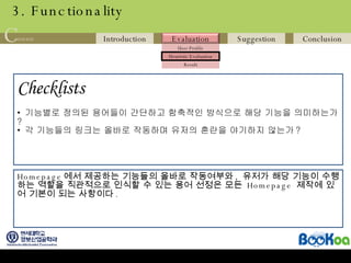 3. Functionality Checklists   기능별로 정의된 용어들이 간단하고 함축적인 방식으로 해당 기능을 의미하는가 ? 각 기능들의 링크는 올바로 작동하며 유저의 혼란을 야기하지 않는가 ? Homepage 에서 제공하는 기능들의 올바로 작동여부와 ,  유저가 해당 기능이 수행하는 역할을 직관적으로 인식할 수 있는 용어 선정은 모든  Homepage  제작에 있어 기본이 되는 사항이다 . 