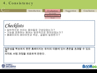 4. Consistency Checklists   일반적으로 쓰이는 용어들로 구성되었는가 ? 기능을 표현하는 용어는 일관적으로 정의되었는가 ? 홈페이지의 레이아웃과 색상 ,  글꼴이 일정한가 ? 일관성을 확보하지 못한 홈페이지는 유저의 이용에 있어 혼란을 초래할 수 있으며 ,  사이트 서핑 과정을 피로하게 만든다 . 