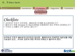 6. Structure Checklists   사이트의 구조가 간단하며 ,  불필요한 단계를 최소화하였는가 ? 돌아가기 위해  Browser 의  Back 버튼을 이용해야만 하는 부분이 존재하는가 ? 구조상 스크롤이 너무 길지는 않는가 ? 사이트의 구조가 올바르게 되어있지 않으면 ,  홈페이지의 전체적인 일관성을 해칠 가능성이 있고 ,  사이트 전반에 대한 유저의 이해도가 떨어지게 된다 . 
