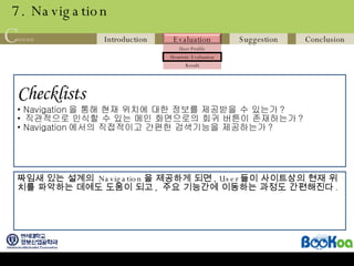 7. Navigation Checklists   Navigation 을 통해 현재 위치에 대한 정보를 제공받을 수 있는가 ? 직관적으로 인식할 수 있는 메인 화면으로의 회귀 버튼이 존재하는가 ? Navigation 에서의 직접적이고 간편한 검색기능을 제공하는가 ? 짜임새 있는 설계의  Navigation 을 제공하게 되면 , User 들이 사이트상의 현재 위치를 파악하는 데에도 도움이 되고 ,  주요 기능간에 이동하는 과정도 간편해진다 . 