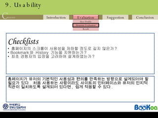 9. Usability Checklists   홈페이지의 스크롤이 사용성을 저하할 정도로 길지 않은가 ? Bookmark 와  History  기능을 지원하는가 ? 최초 경험자의 입장을 고려하여 설계하였는가 ?  홈페이지가 유저의 기본적인 사용성과 편의를 만족하는 방향으로 설계되어야 할 필요가 있다 .  처음 사용하는 사람이라도 사이트의 인터페이스와 유저의 인지적 직관이 일치하도록 설계되어 있다면 ,  쉽게 적응할 수 있다 .  