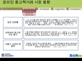 온라인 중고책거래 시장 동향 높은 성장률 “  2005 년 처음 생긴 북코아는 해마다 성장률이  200% 에 이른다 .  누구나 판매자로 등록해 자신의 책을 팔 수 있고 ,  올라와 있는 책들을 검색해 원하는 책을 살 수 있다 . …  매일  5 천여 권의 책들이 새롭게 등록되고 ,  그 절반 수준의 책들이 팔려나간다 . “ –  한겨레신문 , 2008. 10. 10. “  중고책을 이용해서 하게 되면 정가 대비 한  30%,  비싸도  40%  정도면 책을 살 수 있는거죠 .  한 학기에  10 만원 정도면 그 책을 볼 수 있기 때문에 경제적으로도 아주 효과적이라고 생각하고요 . “ -  YTN, 2008. 9. 28. “  김성동 / 온라인 중고서적업체 팀장  : 6 개월 목표를 첫 달에 오픈하자마자 달성을 했어요 .  그만큼 저희가 생각했던 것보다 훨씬 더 중고에 대한 호응도가 높더라고요 . “ – SBS, 2008. 9. 19. 대학생의 중고책 수요 증가 고물가 시대의 해결책 