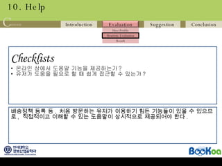 10. Help Checklists   온라인 상에서 도움말 기능을 제공하는가 ? 유저가 도움을 필요로 할 때 쉽게 접근할 수 있는가 ? 배송정책 등록 등 ,  처음 방문하는 유저가 이용하기 힘든 기능들이 있을 수 있으므 로 ,  직접적이고 이해할 수 있는 도움말이 상시적으로 제공되어야 한다 .  
