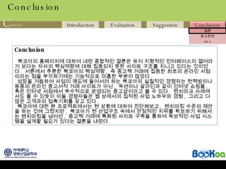 Conclusion Conclusion 북코아의 홈페이지에 대하여 내린 종합적인 결론은 유저 지향적인 인터페이스의 결여라기 보다는 자사의 핵심역량에 대해 집중되지 못한 사이트 구조를 지니고 있다는 것이었다 .  서론에서 추론한 북코아의 핵심역량 ,  즉 중고책 거래에 집중한 최초의 온라인 서점이라는 점을 부각하기에는 기능적으로 미흡한 부분이 많았다 .  성장을 거듭하여 사업이 궤도에 들어서려 하는 북코아의 실질적인 경쟁자는 헌책방이나 동종의 온라인 중고서적 거래 사이트가 아닌 ,  옥션이나 알라딘과 같이 인터넷 쇼핑몰 ,  혹은 인터넷 서점에서 부수적으로 운영되는 중고샵이라고 볼 수 있다 .  벤치마크 사례에서도 볼 수 있듯이 이들 경쟁자들은 웹 상에서의 집적된 사업 노하우와 경험 ,  그리고 더 많은 고객과의 접촉기회를 갖고 있다 . 북코아에 대한 본 프로젝트에서는 현 상황에 대하여 진단해보고 ,  벤치마킹 수준의 제안을 하는 것에 그쳤지만 ,  북코아가 현 산업구조 속에서 안정적인 지위를 확보하기 위해서는 벤치마킹을 넘어선 ,  중고책 거래에 특화된 사이트 구축을 통하여 독보적인 사업 시스템을 설계할 필요가 있다는 결론을 내린다 .  