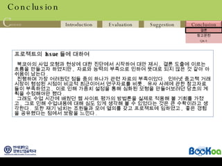 Conclusion 프로젝트의  Issue 들에 대하여 북코아의 사업 모형과 현상에 대한 진단에서 시작하여 대안 제시 ,  결론 도출에 이르는 흐름을 만들고자 하였지만 ,  자료와 능력의 부족으로 인하여 뜻대로 되지 않은 것 같아 아쉬움이 남는다 .  진행하며 가장 어려웠던 점들 중의 하나가 관련 자료의 부족이었다 .  인터넷 중고책 거래 시장이 형성된 시점이 비교적 최근이어서 연구자료를 비롯 ,  유사 사례에 관한 참고자료들이 부족하였고 ,  이로 인해 가중치 설정을 통해 심화된 모형을 만들어보려던 당초의 계획을 수정해야만 했다 . 그래도 수업 시간에 배웠던 웹 사이트 평가의 방법론을 실제로 적용해 볼 기회를 가졌고 ,  그로 인해 수업내용에 대해 심도 있게 생각해 볼 수 있었다는 것은 큰 수확이라고 생각한다 .  또한 재기 넘치는 조원들과 모여 열의를 갖고 프로젝트에 임하였고 ,  좋은 경험을 공유했다는 점에서 보람을 느낀다 . 