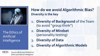 The Ethics of
Artificial
Intelligence
1. Diversity of Background of theTeam
(to avoid “group think”)
2. Diversity of Mindset
(personality testing)
3. Diversity of Data
4. Diversity of Algorithmic Models
How do we avoid Algorithmic Bias?
Diversity is the key
Source: McKinzey Podcast on
Ethics of Artificial Intelligence
 