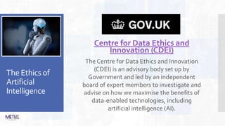 The Ethics of
Artificial
Intelligence
Centre for Data Ethics and
Innovation (CDEI)
The Centre for Data Ethics and Innovation
(CDEI) is an advisory body set up by
Government and led by an independent
board of expert members to investigate and
advise on how we maximise the benefits of
data-enabled technologies, including
artificial intelligence (AI).
 