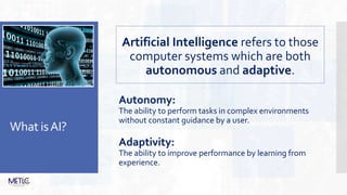 What isAI?
Artificial Intelligence refers to those
computer systems which are both
autonomous and adaptive.
Autonomy:
The ability to perform tasks in complex environments
without constant guidance by a user.
Adaptivity:
The ability to improve performance by learning from
experience.
 