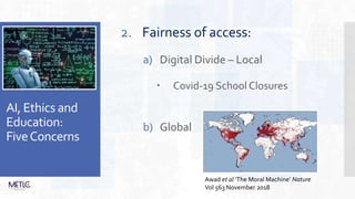 AI, Ethics and
Education:
FiveConcerns
2. Fairness of access:
a) Digital Divide – Local
 Covid-19 School Closures
b) Global
Awad et al ‘The Moral Machine’ Nature
Vol 563 November 2018
 