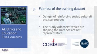 AI, Ethics and
Education:
FiveConcerns
3. Fairness of the training dataset
 Danger of reinforcing social/ cultural/
etc. stereotypes
 The “Early Adopters” which are
shaping the Data Set are not
representative:
 