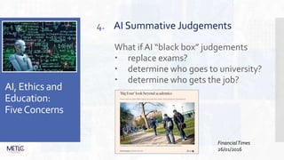 AI, Ethics and
Education:
FiveConcerns
4. AI Summative Judgements
What ifAI “black box” judgements
 replace exams?
 determine who goes to university?
 determine who gets the job?
FinancialTimes
26/01/2016
 