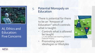 AI, Ethics and
Education:
FiveConcerns
5. Potential Monopoly on
Education
There is potential for there
to be an “Amazon of
Education” which controls
what is taught:
 Controls what is allowed
be taught
c.f. the debate over teaching Britain’s
Colonial History
 Promoting certain
ideologies or lifestyles
 