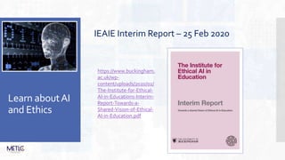 Learn aboutAI
and Ethics
IEAIE Interim Report – 25 Feb 2020
https://www.buckingham.
ac.uk/wp-
content/uploads/2020/02/
The-Institute-for-Ethical-
AI-in-Educations-Interim-
Report-Towards-a-
Shared-Vision-of-Ethical-
AI-in-Education.pdf
 