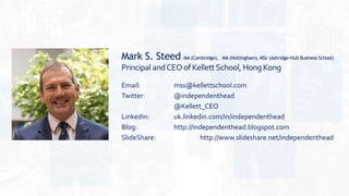 Mark S. Steed MA (Cambridge), MA (Nottingham), MSc (Ashridge-Hult Business School)
Principal andCEOofKellettSchool, HongKong
Email: mss@kellettschool.com
Twitter: @independenthead
@Kellett_CEO
LinkedIn: uk.linkedin.com/in/independenthead
Blog: http://independenthead.blogspot.com
SlideShare: http://www.slideshare.net/independenthead
 