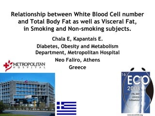 Relationship between White Blood Cell number
  and Total Body Fat as well as Visceral Fat,
    in Smoking and Non-smoking subjects.
              Chala E, Kapantais E.
        Diabetes, Obesity and Metabolism
        Department, Metropolitan Hospital
               Neo Faliro, Athens
                     Greece
 
