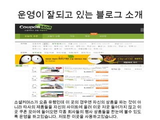 운영이 잘되고 있는 블로그 소개소셜커머스가요즘 유행인데 이 곳의 경우엔 자신의 상품을 파는 것이 아니라 타사의 제품들을 자신의 사이트에 올려 이곳 저곳 들어가지 않고 이곳 쿠폰 모아에 들어오면 각종 회사들의 행사 상품들을 한눈에 볼수 있도록 운영을 하고있습니다. 저또한 이곳을 사용하고있습니다.