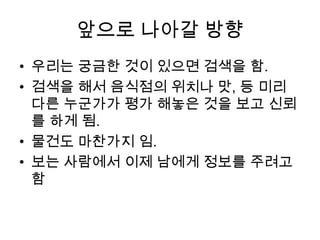 앞으로 나아갈 방향우리는 궁금한 것이 있으면 검색을 함.검색을 해서 음식점의 위치나 맛, 등 미리 다른 누군가가 평가 해놓은 것을 보고 신뢰를 하게 됨.물건도 마찬가지 임.보는 사람에서 이제 남에게 정보를 주려고 함