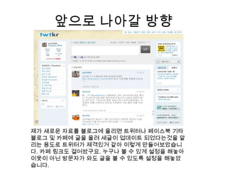 앞으로 나아갈 방향제가 새로운 자료를 블로그에 올리면 트위터나페이스북 기타 블로그 및 카페에 글을 올려 새글이 업데이트 되었다는것을 알리는 용도로 트위터가제격있거 같아 이렇게 만들어보았습니다. 카페 링크도 걸어놨구요. 누구나 볼 수 있게 설정을 해놓아 이웃이 아닌 방문자가 와도 글을 볼 수 있도록 설정을 해놓았습니다.