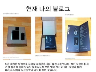 현재 나의 블로그최근 이러한 방법으로 운영을 해야겠다 해서 올린 사진입니다. 제가 무언가를 사면 그 상품에 대해 남들도 알수있도록 부분 별로 사진을 찍어 설명과 함께 올려 그 내용을 모든사람과 공유를 하는 것입니다.