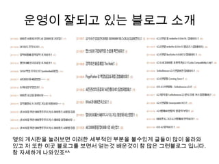 운영이 잘되고 있는 블로그 소개옆의 게시판을 눌러보면 이러한 세부적인 부분을 볼수있게 글들이 많이 올라와 있고 저 또한 이곳 블로그를 보면서 얻는것배운것이 참 많은 그런블로그 입니다. 참 자세하게 나와있죠^^