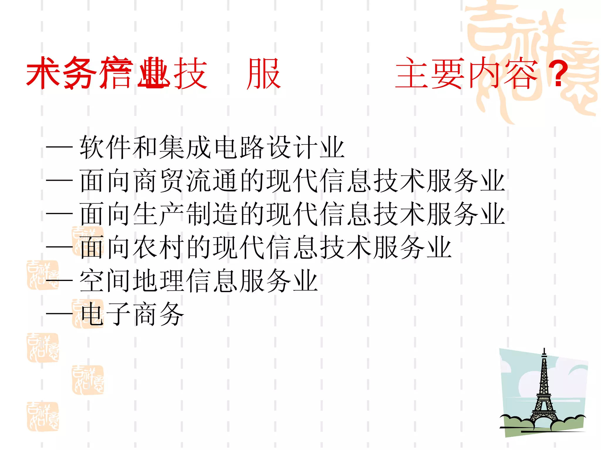 十、信息技术服务产业主要内容 ? — 软件和集成电路设计业 — 面向商贸流通的现代信息技术服务业 — 面向生产制造的现代信息技术服务业 — 面向农村的现代信息技术服务业  — 空间地理信息服务业 — 电子商务  