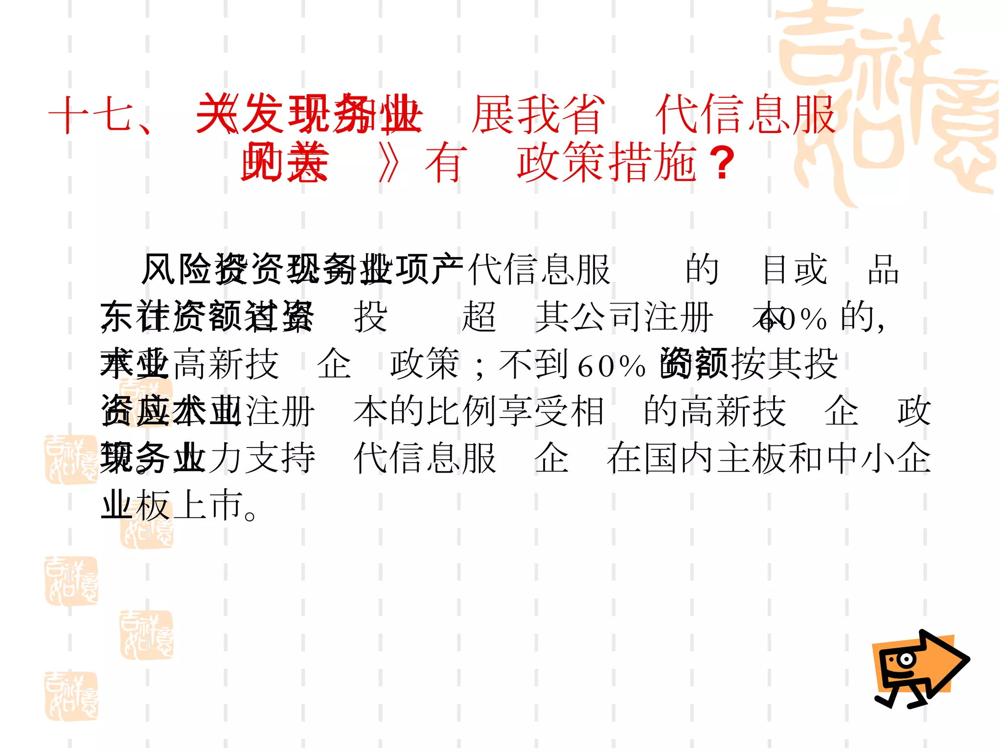 十七、  《关于加快发展我省现代信息服务业的意见》有关政策措施 ? 风险投资公司投资现代信息服务业的项目或产品，在广东省累计投资额超过其公司注册资本 60% 的，享受高新技术企业政策；不到 60% 的，按其投资额占其公司注册资本的比例享受相应的高新技术企业政策。大力支持现代信息服务企业在国内主板和中小企业板上市。 