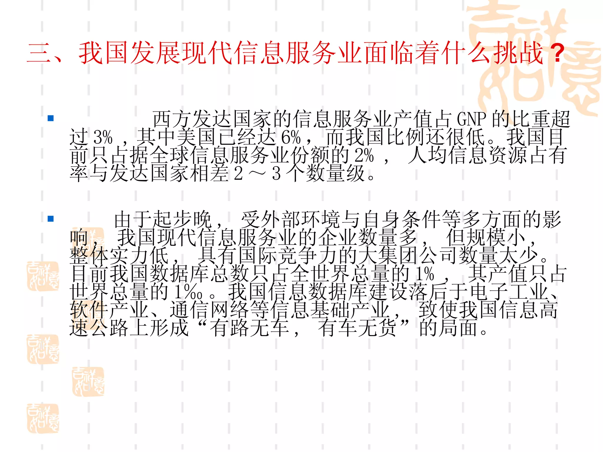 三、我国发展现代信息服务业面临着什么挑战 ? 西方发达国家的信息服务业产值占 GNP 的比重超过 3% , 其中美国已经达 6% ，而我国比例还很低。我国目前只占据全球信息服务业份额的 2% ,  人均信息资源占有率与发达国家相差 2 ～ 3 个数量级。 由于起步晚 ,  受外部环境与自身条件等多方面的影响 ,  我国现代信息服务业的企业数量多 ,  但规模小 ,  整体实力低 ,  具有国际竞争力的大集团公司数量太少。目前我国数据库总数只占全世界总量的 1% ,  其产值只占世界总量的 1‰ 。我国信息数据库建设落后于电子工业、软件产业、通信网络等信息基础产业 ,  致使我国信息高速公路上形成“有路无车 ,  有车无货”的局面。 