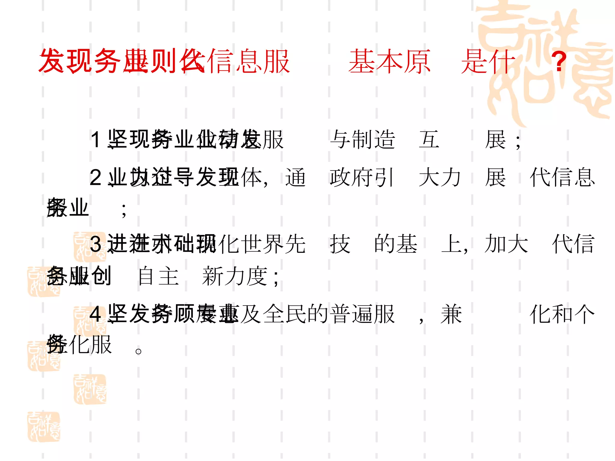六、发展现代信息服务业基本原则是什么 ? 1 、坚持现代信息服务业与制造业互动发展； 2 、以企业为主体，通过政府引导大力发展现代信息服务业； 3 、在引进消化世界先进技术的基础上，加大现代信息服务业自主创新力度 ; 4 、坚持发展惠及全民的普遍服务，兼顾专业化和个性化服务。 