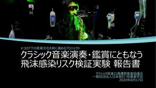 クラシック⾳楽演奏・鑑賞にともなう
⾶沫感染リスク検証実験 報告書
#コロナ下の⾳楽⽂化を前に進めるプロジェクト
クラシック⾳楽公演運営推進協議会
⼀般社団法⼈⽇本管打・吹奏楽学会
2020年8⽉17⽇
 