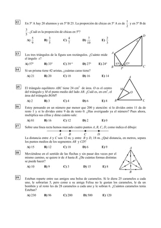 12                                                                                    1
     En 5º A hay 20 alumnos y en 5º B 25. La proporción de chicas en 5º A es de         y en 5º B de
                                                                                      2
     3
       . ¿Cuál es la proporción de chicas en 5º?
     5                                                                                              D
          5             3              4             7            2
      A)            B)             C)            D)            E)                               x
          9             5              7            10            3


13                                                                      A
     Los tres triángulos de la figura son rectángulos. ¿Cuánto mide
     el ángulo x?
     A) 57º         B) 33º         C) 39 º        D) 27º    E) 24º          57º       57º
                                                                        B                           C
14                                                                                P
     Si un prisma tiene 42 aristas, ¿cuántas caras tiene?
      A) 21         B) 20          C) 18          D) 16        E) 14                    A


15   El triángulo equilátero ABC tiene 24 cm2 de área. O es el centro             M
     del triángulo y M el punto medio del lado AB. ¿Cuál es, en cm2, el                     O
     área del triángulo BOM?
      A) 2          B) 3           C) 4           D) 6         E) 8         B                       C
16   Estoy pensando en un número par menor que 200 y atención: si lo divides entre 11 da de
     resto 1 y si lo divides entre 9 da de resto 0. ¿Has averiguado ya el número? Pues ahora,
     multiplica sus cifras y dime cuánto sale:
      A) 81         B) 16          C) 12          D) 2         E) 0
17   Sobre una línea recta hemos marcado cuatro puntos A, B, C, D, como indica el dibujo:

                               A     B          C         D
     La distancia entre A y C son 12 m; y entre B y D, 18 m. ¿Qué distancia, en metros, separa
     los puntos medios de los segmentos AB y CD?
      A) 15         B) 12          C) 18          D) 6         E) 9                         A
18   Moviéndose en el sentido de las flechas y sin pasar dos veces por el
     mismo camino, se quiere ir de A hasta B. ¿De cuántas formas distintas
     se puede hacer?
      A) 10         B) 9           C) 3            D) 15       E) 8
                                                                                            B
19   Esteban reparte entre sus amigos una bolsa de caramelos. Si le diera 25 caramelos a cada
     uno, le sobrarían 5, pero como a su amiga Felisa no le gustan los caramelos, le da un
     bombón y al resto les da 28 caramelos a cada uno y le sobran 6. ¿Cuántos caramelos tenía
     Esteban?
      A) 230        B) 96          C) 200          D) 500      E) 120
 