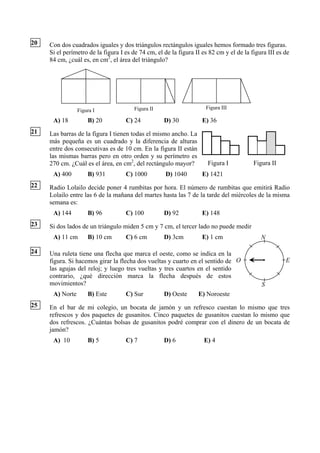 20   Con dos cuadrados iguales y dos triángulos rectángulos iguales hemos formado tres figuras.
     Si el perímetro de la figura I es de 74 cm, el de la figura II es 82 cm y el de la figura III es de
     84 cm, ¿cuál es, en cm2, el área del triángulo?




                                       Figura II                     Figura III
                 Figura I
      A) 18          B) 20          C) 24           D) 30           E) 36
21   Las barras de la figura I tienen todas el mismo ancho. La
     más pequeña es un cuadrado y la diferencia de alturas
     entre dos consecutivas es de 10 cm. En la figura II están
     las mismas barras pero en otro orden y su perímetro es
     270 cm. ¿Cuál es el área, en cm2, del rectángulo mayor?          Figura I           Figura II
      A) 400         B) 931         C) 1000         D) 1040         E) 1421
22   Radio Lolailo decide poner 4 rumbitas por hora. El número de rumbitas que emitirá Radio
     Lolailo entre las 6 de la mañana del martes hasta las 7 de la tarde del miércoles de la misma
     semana es:
      A) 144         B) 96          C) 100          D) 92           E) 148
23   Si dos lados de un triángulo miden 5 cm y 7 cm, el tercer lado no puede medir
      A) 11 cm       B) 10 cm       C) 6 cm         D) 3cm          E) 1 cm                 N

24   Una ruleta tiene una flecha que marca el oeste, como se indica en la
     figura. Si hacemos girar la flecha dos vueltas y cuarto en el sentido de O                       E
     las agujas del reloj; y luego tres vueltas y tres cuartos en el sentido
     contrario, ¿qué dirección marca la flecha después de estos
     movimientos?                                                                           S
      A) Norte       B) Este        C) Sur          D) Oeste      E) Noroeste
25   En el bar de mi colegio, un bocata de jamón y un refresco cuestan lo mismo que tres
     refrescos y dos paquetes de gusanitos. Cinco paquetes de gusanitos cuestan lo mismo que
     dos refrescos. ¿Cuántas bolsas de gusanitos podré comprar con el dinero de un bocata de
     jamón?
      A) 10          B) 5           C) 7            D) 6            E) 4
 