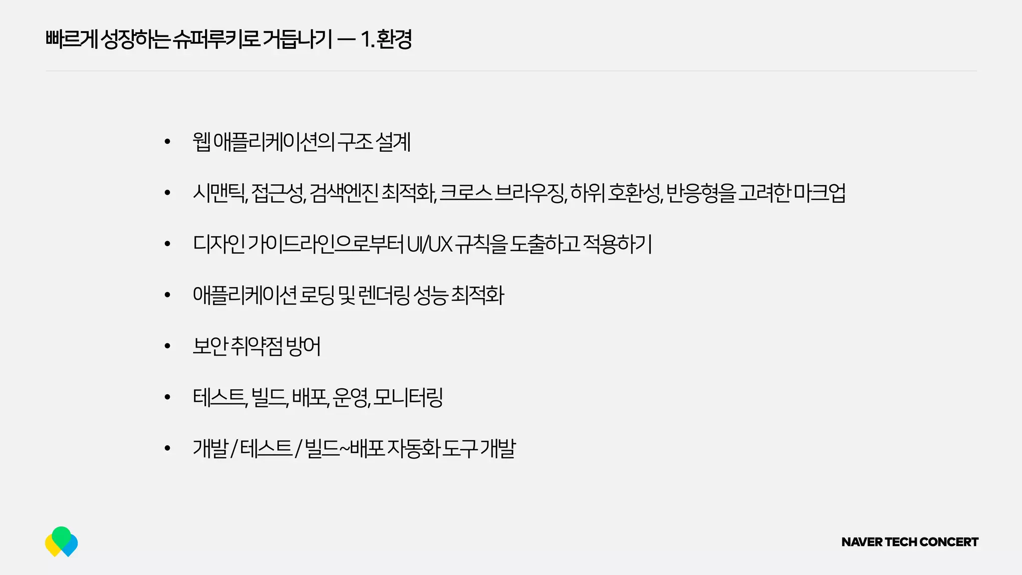 빠르게성장하는슈퍼루키로거듭나기 — 1.환경
• 웹애플리케이션의구조설계
• 시맨틱,접근성,검색엔진최적화,크로스브라우징,하위호환성,반응형을고려한마크업
• 디자인가이드라인으로부터UI/UX규칙을도출하고적용하기
• 애플리케이션로딩및렌더링성능최적화
• 보안취약점방어
• 테스트,빌드,배포,운영,모니터링
• 개발/테스트/빌드~배포자동화도구개발
 