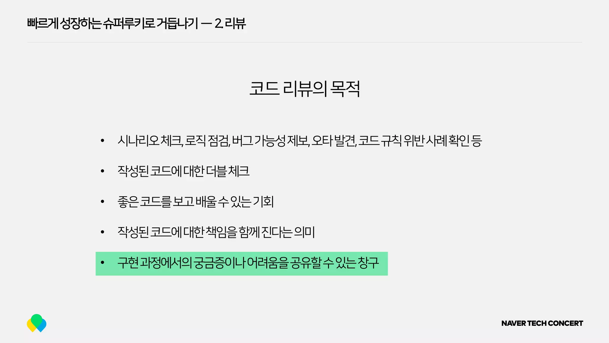 빠르게성장하는슈퍼루키로거듭나기 — 2.리뷰
• 시나리오체크,로직점검,버그가능성제보,오타발견,코드규칙위반사례확인등
• 작성된코드에대한더블체크
• 좋은코드를보고배울수있는기회
• 작성된코드에대한책임을함께진다는의미
• 구현과정에서의궁금증이나어려움을공유할수있는창구
코드리뷰의목적
 