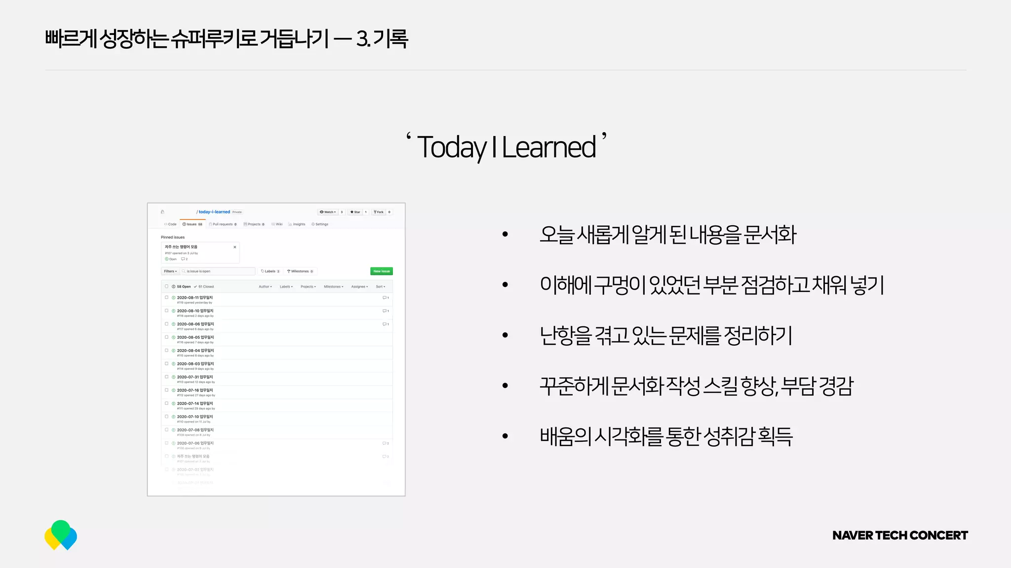 빠르게성장하는슈퍼루키로거듭나기 — 3.기록
‘ TodayILearned’
• 오늘새롭게알게된내용을문서화
• 이해에구멍이있었던부분점검하고채워넣기
• 난항을겪고있는문제를정리하기
• 꾸준하게문서화작성스킬향상,부담경감
• 배움의시각화를통한성취감획득
 