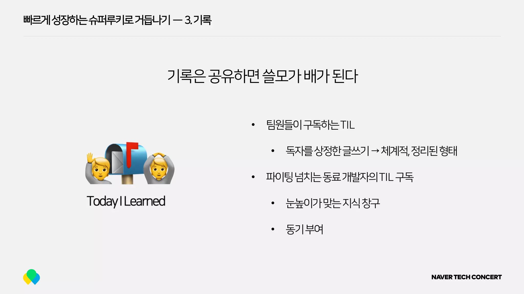빠르게성장하는슈퍼루키로거듭나기 — 3.기록
기록은공유하면쓸모가배가된다
🙋 🙆
• 팀원들이구독하는TIL
• 독자를상정한글쓰기→체계적,정리된형태
• 파이팅넘치는동료개발자의TIL구독
• 눈높이가맞는지식창구
• 동기부여
 