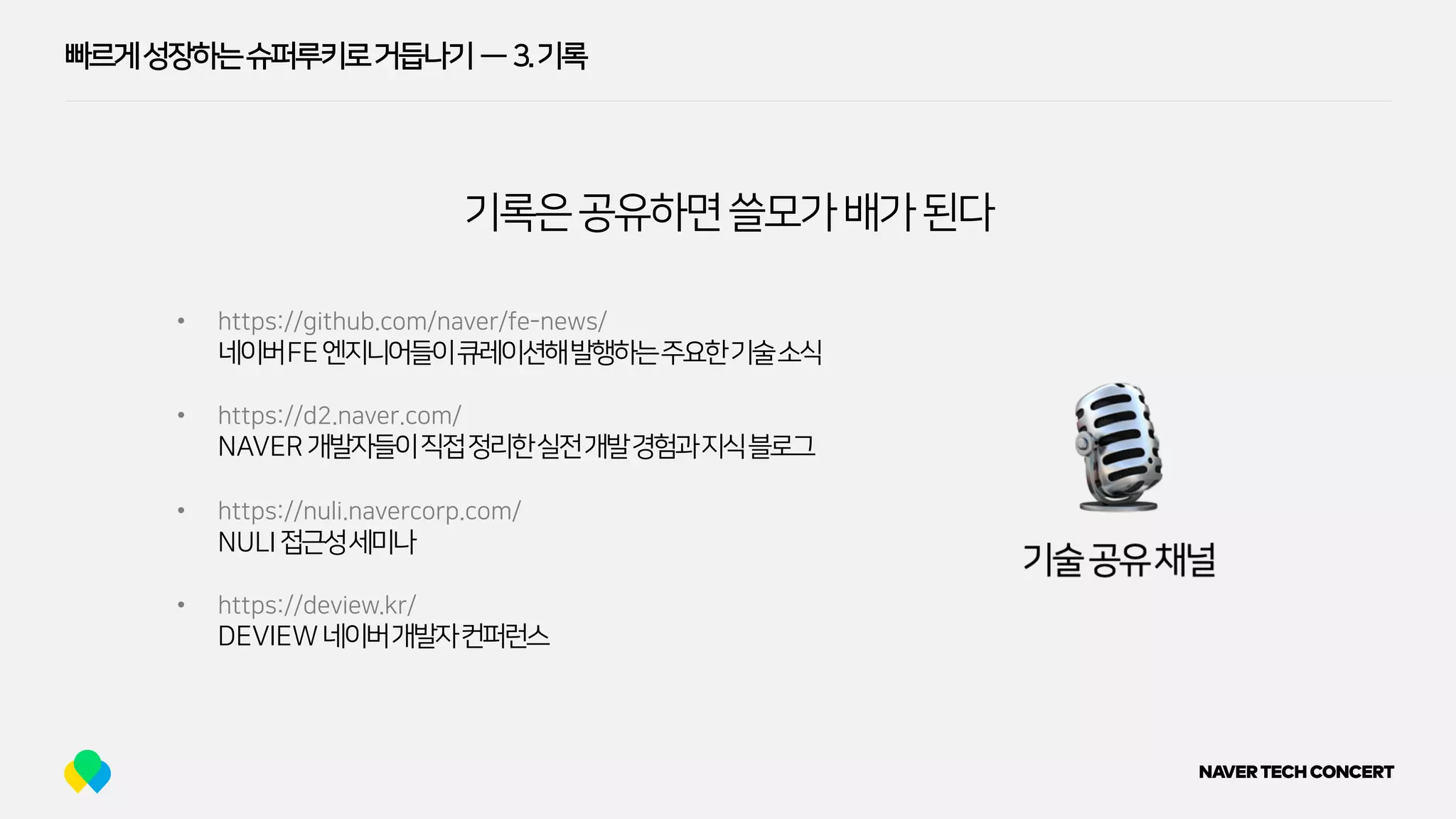 빠르게성장하는슈퍼루키로거듭나기 — 3.기록
기록은공유하면쓸모가배가된다
• https://github.com/naver/fe-news/
네이버FE엔지니어들이큐레이션해발행하는주요한기술소식
• https://d2.naver.com/
NAVER개발자들이직접정리한실전개발경험과지식블로그
• https://nuli.navercorp.com/
NULI접근성세미나
• https://deview.kr/
DEVIEW네이버개발자컨퍼런스
 