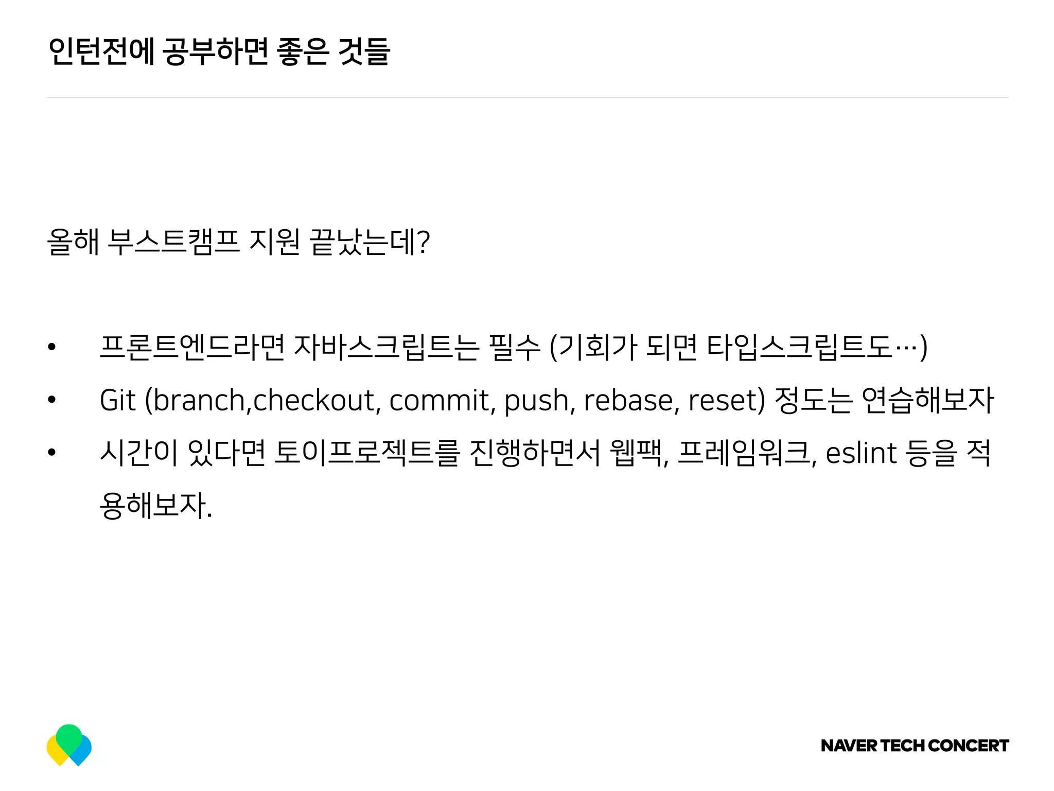 인턴전에 공부하면 좋은 것들
올해 부스트캠프 지원 끝났는데?
• 프론트엔드라면 자바스크립트는 필수 (기회가 되면 타입스크립트도…)
• Git (branch,checkout, commit, push, rebase, reset) 정도는 연습해보자
• 시간이 있다면 토이프로젝트를 진행하면서 웹팩, 프레임워크, eslint 등을 적
용해보자.
 