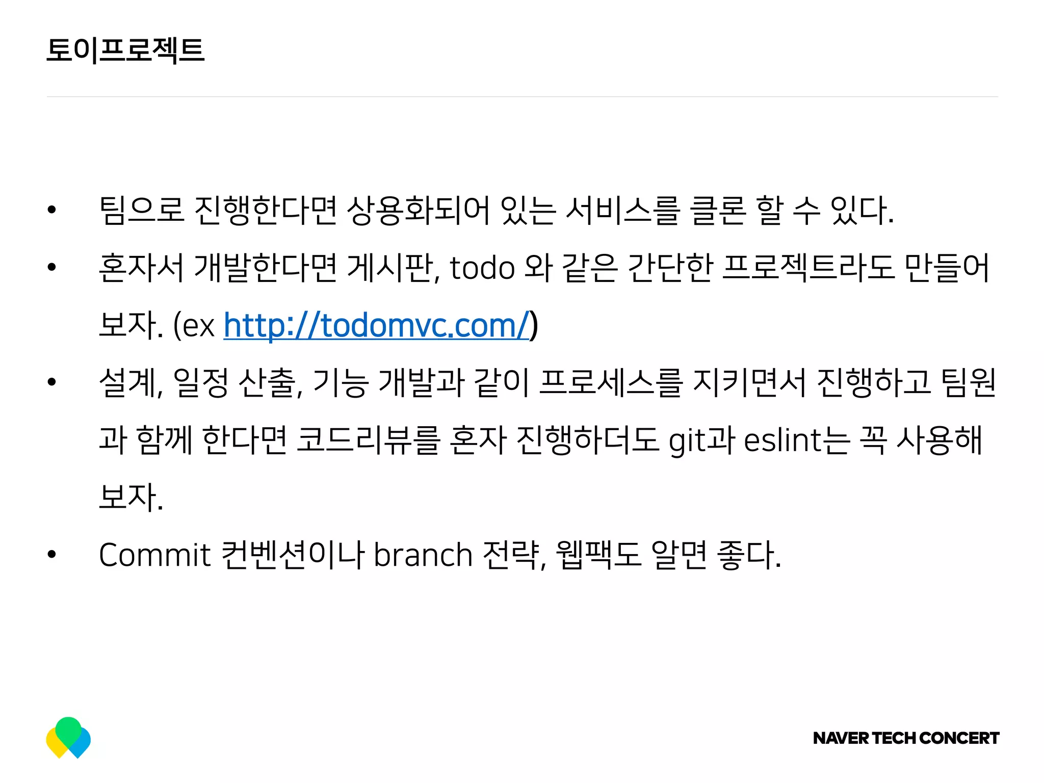 토이프로젝트
• 팀으로 진행한다면 상용화되어 있는 서비스를 클론 할 수 있다.
• 혼자서 개발한다면 게시판, todo 와 같은 간단한 프로젝트라도 만들어
보자. (ex http://todomvc.com/)
• 설계, 일정 산출, 기능 개발과 같이 프로세스를 지키면서 진행하고 팀원
과 함께 한다면 코드리뷰를 혼자 진행하더도 git과 eslint는 꼭 사용해
보자.
• Commit 컨벤션이나 branch 전략, 웹팩도 알면 좋다.
 