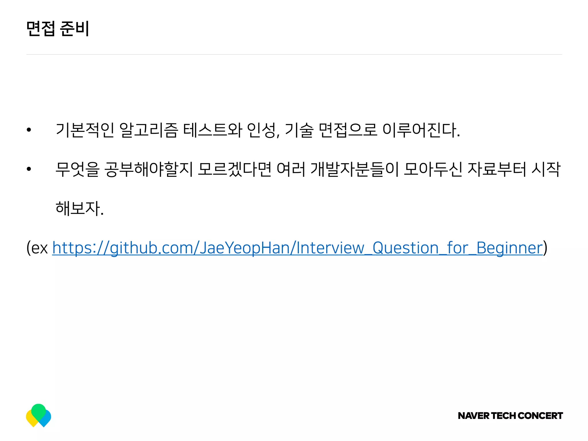 면접 준비
• 기본적인 알고리즘 테스트와 인성, 기술 면접으로 이루어진다.
• 무엇을 공부해야할지 모르겠다면 여러 개발자분들이 모아두신 자료부터 시작
해보자.
(ex https://github.com/JaeYeopHan/Interview_Question_for_Beginner)
 
